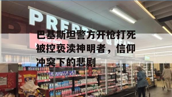 巴基斯坦警方开枪打死被控亵渎神明者，信仰冲突下的悲剧