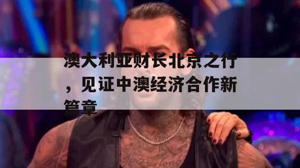 澳大利亚财长北京之行，见证中澳经济合作新篇章