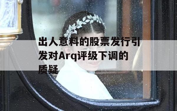 出人意料的股票发行引发对Arq评级下调的质疑