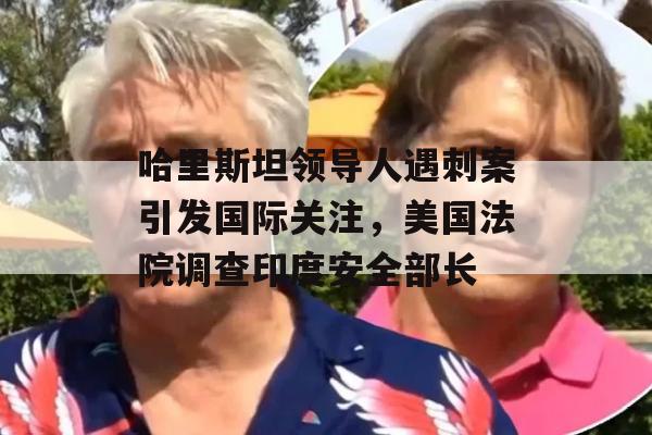 哈里斯坦领导人遇刺案引发国际关注，美国法院调查印度安全部长