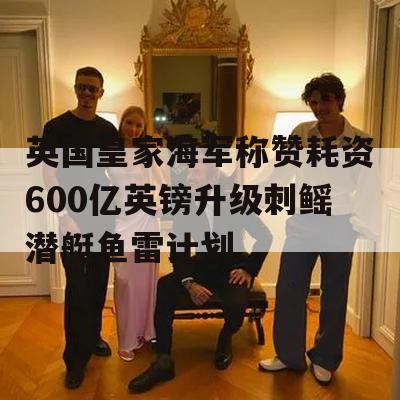 英国皇家海军称赞耗资600亿英镑升级刺鳐潜艇鱼雷计划