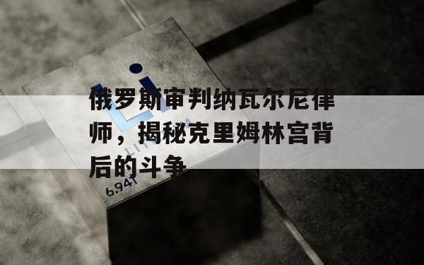 俄罗斯审判纳瓦尔尼律师，揭秘克里姆林宫背后的斗争