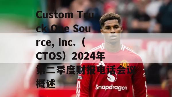 Custom Truck One Source, Inc.（CTOS）2024年第二季度财报电话会议概述