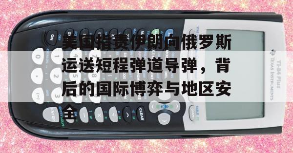 美国指责伊朗向俄罗斯运送短程弹道导弹，背后的国际博弈与地区安全