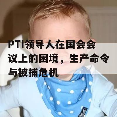 PTI领导人在国会会议上的困境，生产命令与被捕危机