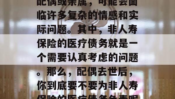 配偶去世后，你作为其配偶或亲属，可能会面临许多复杂的情感和实际问题。其中，非人寿保险的医疗债务就是一个需要认真考虑的问题。那么，配偶去世后，你到底要不要为非人寿保险的医疗债务负责呢？