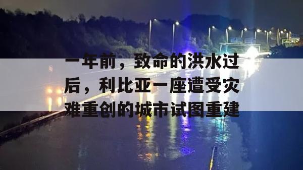 一年前，致命的洪水过后，利比亚一座遭受灾难重创的城市试图重建