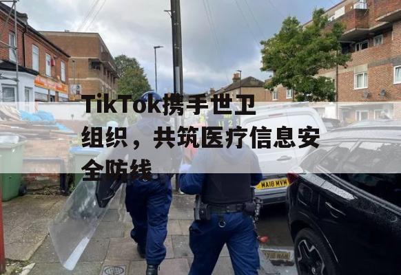 TikTok携手世卫组织，共筑医疗信息安全防线