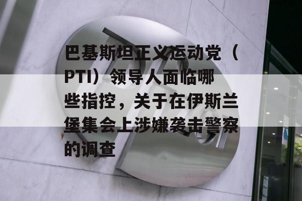 巴基斯坦正义运动党（PTI）领导人面临哪些指控，关于在伊斯兰堡集会上涉嫌袭击警察的调查