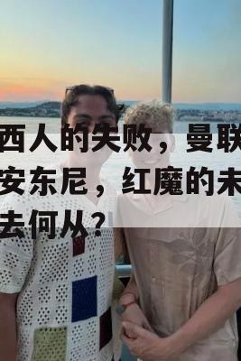 巴西人的失败，曼联告别安东尼，红魔的未来何去何从？