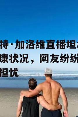 凯特·加洛维直播坦承健康状况，网友纷纷表示担忧