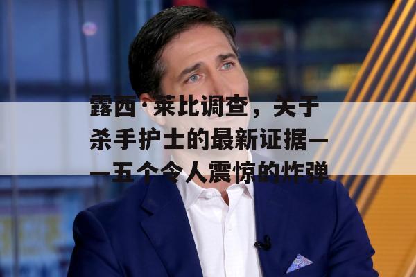 露西·莱比调查，关于杀手护士的最新证据——五个令人震惊的炸弹