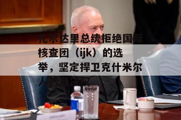 扎尔达里总统拒绝国际核查团（ijk）的选举，坚定捍卫克什米尔人的自决权