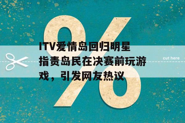 ITV爱情岛回归明星指责岛民在决赛前玩游戏，引发网友热议