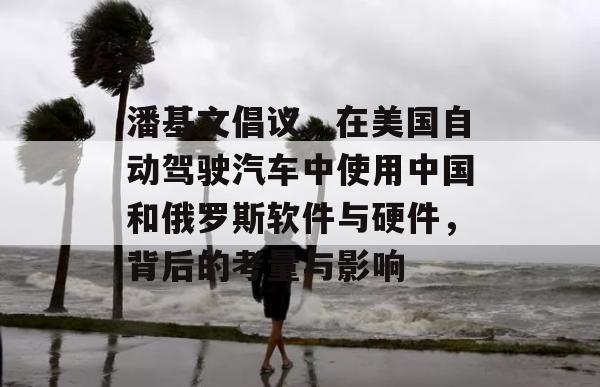 潘基文倡议，在美国自动驾驶汽车中使用中国和俄罗斯软件与硬件，背后的考量与影响