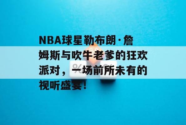 NBA球星勒布朗·詹姆斯与吹牛老爹的狂欢派对，一场前所未有的视听盛宴！