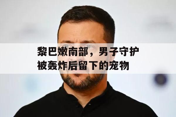 黎巴嫩南部，男子守护被轰炸后留下的宠物