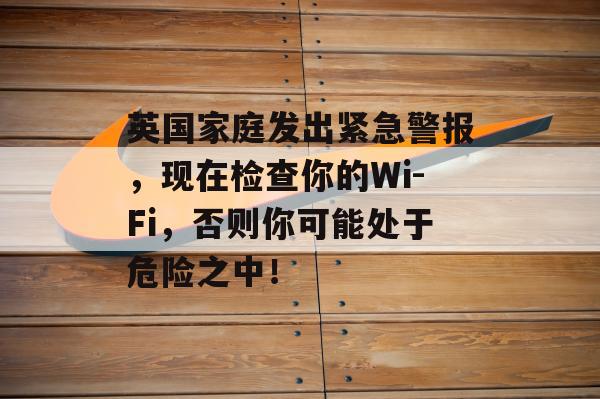 英国家庭发出紧急警报，现在检查你的Wi-Fi，否则你可能处于危险之中！