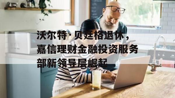 沃尔特·贝廷格退休，嘉信理财金融投资服务部新领导层崛起