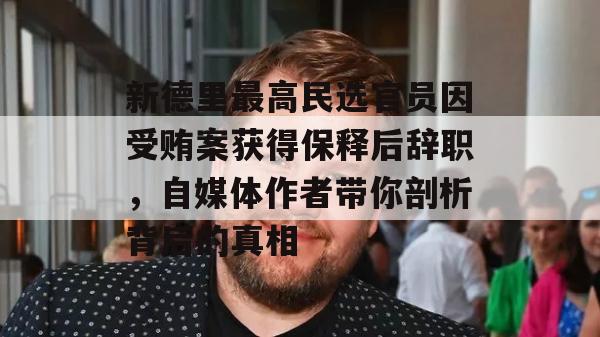 新德里最高民选官员因受贿案获得保释后辞职，自媒体作者带你剖析背后的真相