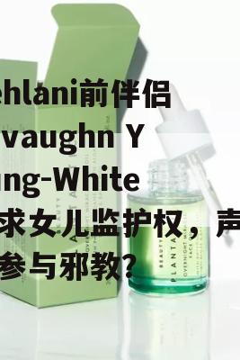 Kehlani前伴侣Javaughn Young-White寻求女儿监护权，声称她参与邪教？