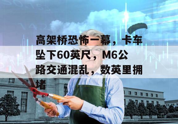 高架桥恐怖一幕，卡车坠下60英尺，M6公路交通混乱，数英里拥堵