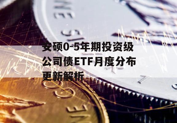 安硕0-5年期投资级公司债ETF月度分布更新解析