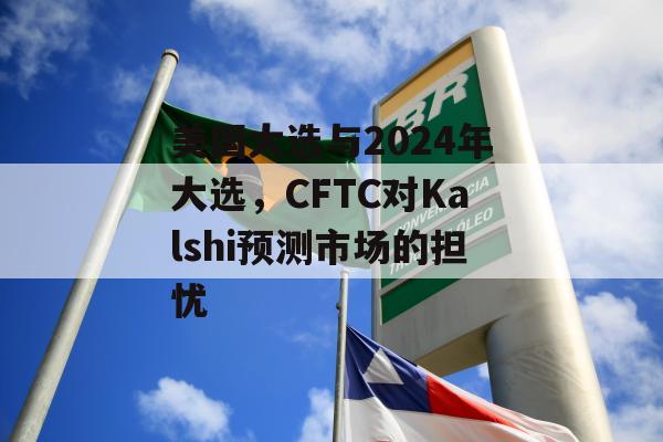 美国大选与2024年大选，CFTC对Kalshi预测市场的担忧