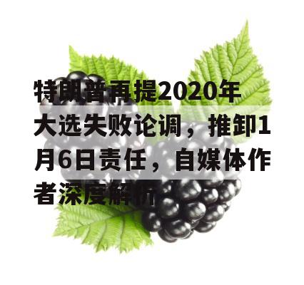 特朗普再提2020年大选失败论调，推卸1月6日责任，自媒体作者深度解析