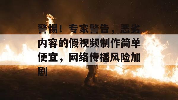 警惕！专家警告，恶劣内容的假视频制作简单便宜，网络传播风险加剧