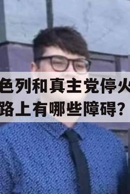 以色列和真主党停火的道路上有哪些障碍？