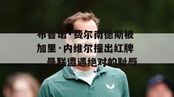 布鲁诺·费尔南德斯被加里·内维尔撞出红牌，曼联遭遇绝对的耻辱