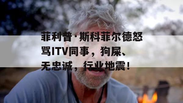 菲利普·斯科菲尔德怒骂ITV同事，狗屎、无忠诚，行业地震！