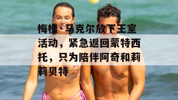 梅根·马克尔放下王室活动，紧急返回蒙特西托，只为陪伴阿奇和莉莉贝特