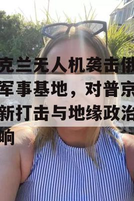 乌克兰无人机袭击俄罗斯军事基地，对普京的最新打击与地缘政治的影响