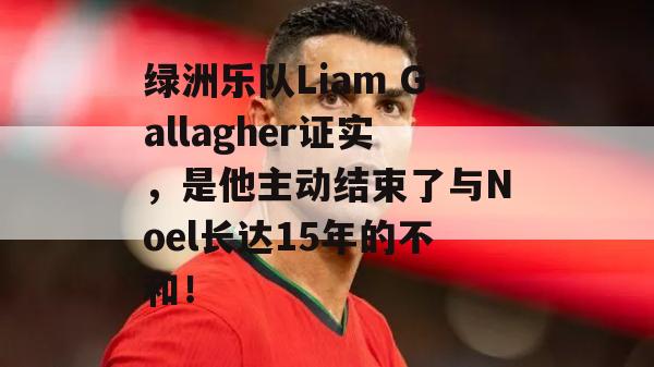 绿洲乐队Liam Gallagher证实，是他主动结束了与Noel长达15年的不和！