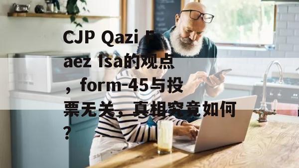 CJP Qazi Faez Isa的观点，form-45与投票无关，真相究竟如何？