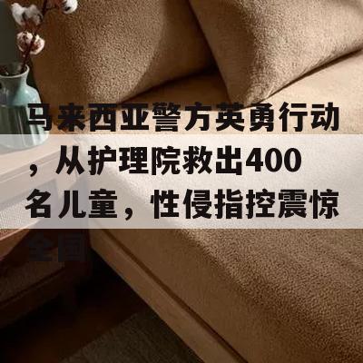 马来西亚警方英勇行动，从护理院救出400名儿童，性侵指控震惊全国