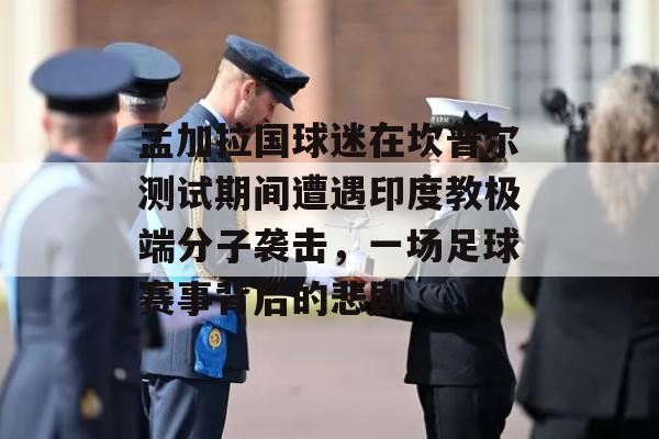 孟加拉国球迷在坎普尔测试期间遭遇印度教极端分子袭击，一场足球赛事背后的悲剧