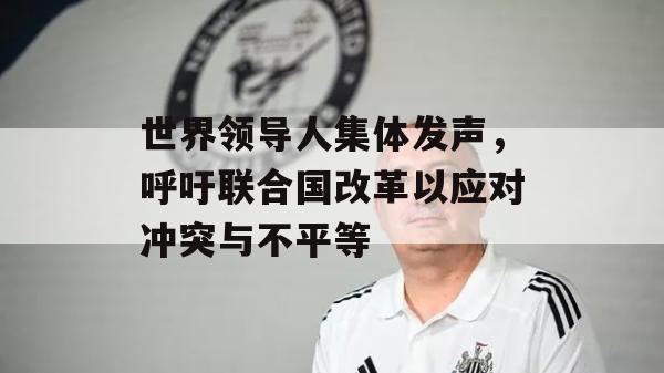 世界领导人集体发声，呼吁联合国改革以应对冲突与不平等