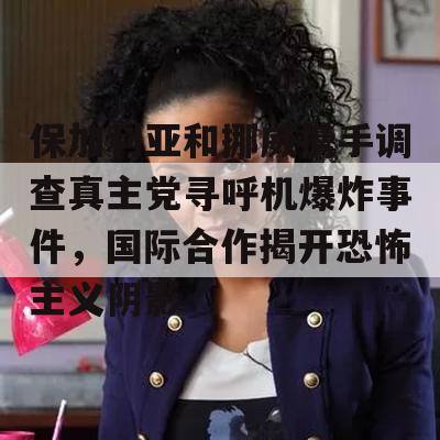 保加利亚和挪威携手调查真主党寻呼机爆炸事件，国际合作揭开恐怖主义阴影