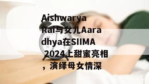 Aishwarya Rai与女儿Aaradhya在SIIMA 2024上甜蜜亮相，演绎母女情深