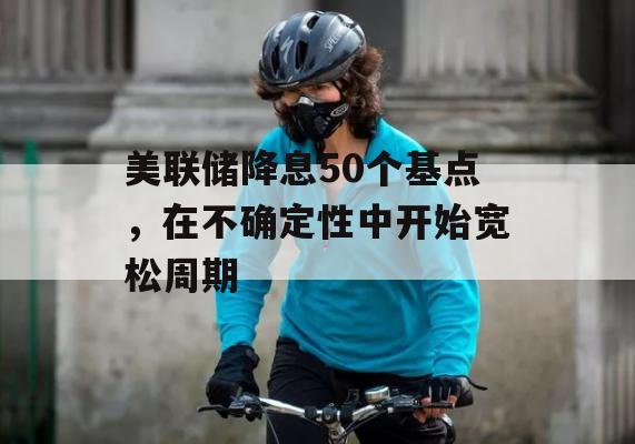 美联储降息50个基点，在不确定性中开始宽松周期