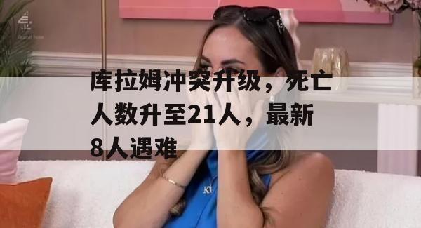 库拉姆冲突升级，死亡人数升至21人，最新8人遇难