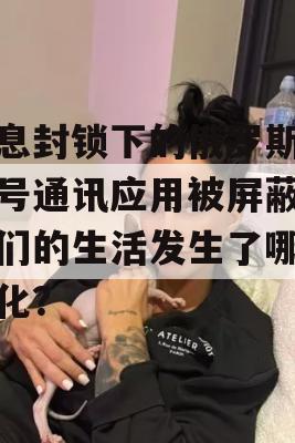 信息封锁下的俄罗斯，信号通讯应用被屏蔽，我们的生活发生了哪些变化？