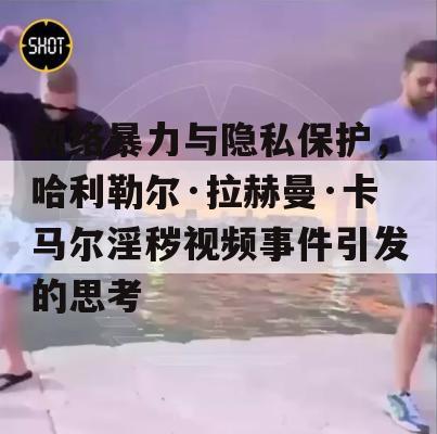 网络暴力与隐私保护，哈利勒尔·拉赫曼·卡马尔淫秽视频事件引发的思考