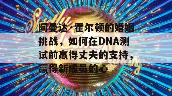 阿曼达·霍尔顿的婚姻挑战，如何在DNA测试前赢得丈夫的支持，赢得新成员的心