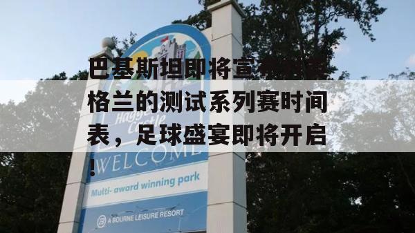 巴基斯坦即将宣布对英格兰的测试系列赛时间表，足球盛宴即将开启！