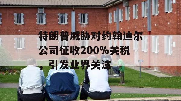 特朗普威胁对约翰迪尔公司征收200%关税，引发业界关注