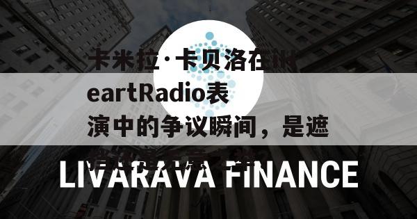 卡米拉·卡贝洛在iHeartRadio表演中的争议瞬间，是遮挡还是无意之举？